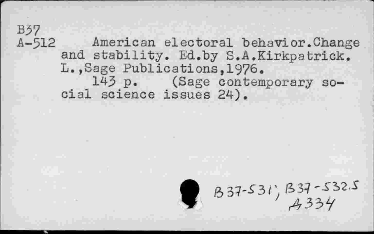 ﻿B57
A-512 American electoral behavior.Change and stability. Ed.by S.A.Kirkpatrick. L.,Sage Publications,1976.
143 p. (Sage contemporary social science issues 24).
/3 37'^3/) /337 S